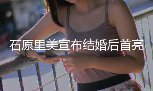 宣布里美亮相蓝衣甜笑状态 穿结婚后首好石原