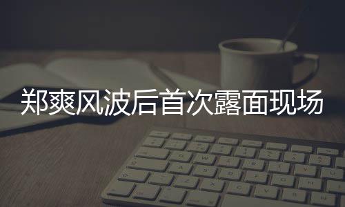 面现现身录制郑爽片 次露场图界喜剧王后首跨风波